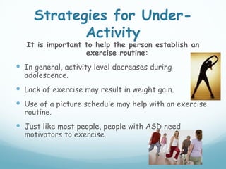 Strategies for Under-
            Activity
   It is important to help the person establish an
                   exercise routine:
 In general, activity level decreases during
  adolescence.
 Lack of exercise may result in weight gain.
 Use of a picture schedule may help with an exercise
  routine.
 Just like most people, people with ASD need
  motivators to exercise.
 