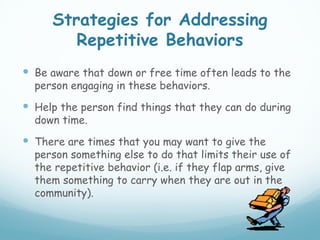 Strategies for Addressing
        Repetitive Behaviors
 Be aware that down or free time often leads to the
  person engaging in these behaviors.
 Help the person find things that they can do during
  down time.
 There are times that you may want to give the
  person something else to do that limits their use of
  the repetitive behavior (i.e. if they flap arms, give
  them something to carry when they are out in the
  community).
 