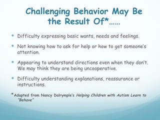 Challenging Behavior May Be
            the Result Of*……
 Difficulty expressing basic wants, needs and feelings.
 Not knowing how to ask for help or how to get someone’s
  attention.

 Appearing to understand directions even when they don’t.
  We may think they are being uncooperative.

 Difficulty understanding explanations, reassurance or
  instructions.

*Adapted from Nancy Dalrymple’s Helping Children with Autism Learn to
  “Behave”
 