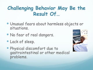 Challenging Behavior May Be the
           Result Of…
 Unusual fears about harmless objects or
  situations.
 No fear of real dangers.
 Lack of sleep.
 Physical discomfort due to
  gastrointestinal or other medical
  problems.
 