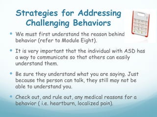 Strategies for Addressing
    Challenging Behaviors
 We must first understand the reason behind the
  behavior (refer to Module Eight).
 It is very important that the individual with ASD has
  a way to communicate so that others can easily
  understand them.
 Be sure they understand what you are saying. Just
  because the person can talk, they still may not be
  able to understand you.
 Check out, and rule out, any medical reasons for a
  behavior ( i.e. heartburn, localized pain).
 