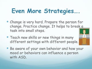 Even More Strategies….
 Change is very hard. Prepare the person for
  change. Practice change. It helps to break a
  task into small steps.
 Teach new skills or new things in many
  different settings with different people.
 Be aware of your own behavior and how your
  mood or behaviors can influence a person
  with ASD.
 