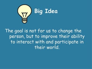 Big Idea


The goal is not for us to change the
  person, but to improve their ability
  to interact with and participate in
              their world.
 