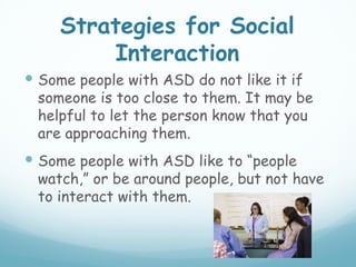 Strategies for Social
         Interaction
 Some people with ASD do not like it if
 someone is too close to them. It may be
 helpful to let the person know that you
 are approaching them.
 Some people with ASD like to “people
 watch,” or be around people, but not have
 to interact with them.
 