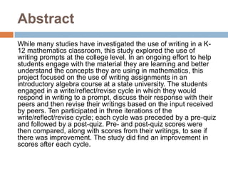 Abstract While many studies have investigated the use of writing in a K-12 mathematics classroom, this study explored the use of writing prompts at the college level. In an ongoing effort to help students engage with the material they are learning and better understand the concepts they are using in mathematics, this project focused on the use of writing assignments in an introductory algebra course at a state university. The students engaged in a write/reflect/revise cycle in which they would respond in writing to a prompt, discuss their response with their peers and then revise their writings based on the input received by peers. Ten participated in three iterations of the write/reflect/revise cycle; each cycle was preceded by a pre-quiz and followed by a post-quiz. Pre- and post-quiz scores were then compared, along with scores from their writings, to see if there was improvement. The study did find an improvement in scores after each cycle. 