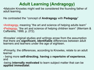 Adult Learning (Andragogy)
•Malcolm Knowles might well be considered the founding father of
adult learning.
He contrasted the “concept of Andragogy with Pedagogy”
•Andragogy, meaning “the art and science of helping adults learn”
•Pedagogy, “the art and science of helping children learn” (Merriam &
Caffarella, 1999, p. 272).
•Knowles’ original studies and writings arose from the assumption
that there are significant, identifiable differences between adult
learners and learners under the age of eighteen.
•Primarily, the differences, according to Knowles, relate to an adult
learner
- being more self-directing, having a repertoire of experience,
and
-being internally motivated to learn subject matter that can be
applied immediatel.
 
