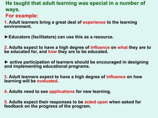 He taught that adult learning was special in a number of
ways.
For example:
1. Adult learners bring a great deal of experience to the learning
environment.
►Educators (facilitators) can use this as a resource.
2. Adults expect to have a high degree of influence on what they are to
be educated for, and how they are to be educated.
► active participation of learners should be encouraged in designing
and implementing educational programs.
3. Adult learners expect to have a high degree of influence on how
learning will be evaluated.
4. Adults need to see applications for new learning.
5. Adults expect their responses to be acted upon when asked for
feedback on the progress of the program.
 