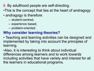 6. By adulthood people are self-directing.
•This is the concept that lies at the heart of andragogy
• andragogy is therefore
– student-centred,
– experience based,
– problem-oriented.
Why consider learning theories?
• Teaching and learning activities can be designed and
implemented by taking into account the principles of
learning.
•Also, it is interesting to think about individual
differences among learners and to work towards
including activities that have variety and interest for all
the learners in educational programs.
 