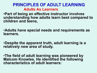 PRINCIPLES OF ADULT LEARNING
Adults As Learners
•Part of being an effective instructor involves
understanding how adults learn best compared to
children and teens,
•Adults have special needs and requirements as
learners.
•Despite the apparent truth, adult learning is a
relatively new area of study.
•The field of adult learning was pioneered by
Malcom Knowles. He identified the following
characteristics of adult learners:
 