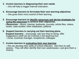 3. Involve learners in diagnosing their own needs
– this will help to trigger internal motivation.
4. Encourage learners to formulate their own learning objectives
– this gives them more control of their learning.
5. Encourage learners to identify resources and devise strategies for
using the resources to achieve their objectives.
- Resources – library, Internet, textbooks, journals, article files, videos,
books, case studies, other databases, patients
6. Support learners in carrying out their learning plans.
Support learners – encourage, ask how they’re doing, offer
suggestions (staff can be involved in the teaching too)
--nurse, business manager, receptionist, colleague
7. Involve learners in evaluating their own learning
– this can develop their skills of critical reflection. Ask them to self-
assess. They will often identify their own weaknesses—just give them a
chance.
 