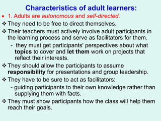 Characteristics of adult learners:
 1. Adults are autonomous and self-directed.
They need to be free to direct themselves.
Their teachers must actively involve adult participants in
the learning process and serve as facilitators for them.
- they must get participants' perspectives about what
topics to cover and let them work on projects that
reflect their interests.
They should allow the participants to assume
responsibility for presentations and group leadership.
They have to be sure to act as facilitators:
- guiding participants to their own knowledge rather than
supplying them with facts.
They must show participants how the class will help them
reach their goals.
 