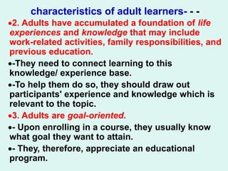 characteristics of adult learners- - -
2. Adults have accumulated a foundation of life
experiences and knowledge that may include
work-related activities, family responsibilities, and
previous education.
-They need to connect learning to this
knowledge/ experience base.
-To help them do so, they should draw out
participants' experience and knowledge which is
relevant to the topic.
3. Adults are goal-oriented.
- Upon enrolling in a course, they usually know
what goal they want to attain.
- They, therefore, appreciate an educational
program.
 