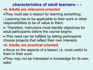 characteristics of adult learners- - -
4. Adults are relevance-oriented.
They must see a reason for learning something.
- Learning has to be applicable to their work or other
responsibilities to be of value to them.
- Therefore, instructors must identify objectives for
adult participants before the course begins.
-This need can be fulfilled by letting participants
choose projects that reflect their own interests.
5. Adults are practical oriented,
-focus on the aspects of a lesson i.e. most useful to
them in their work.
They may not be interested in knowledge for its own
sake.
 
