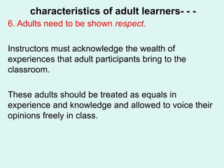 characteristics of adult learners- - -
6. Adults need to be shown respect.
Instructors must acknowledge the wealth of
experiences that adult participants bring to the
classroom.
These adults should be treated as equals in
experience and knowledge and allowed to voice their
opinions freely in class.
 