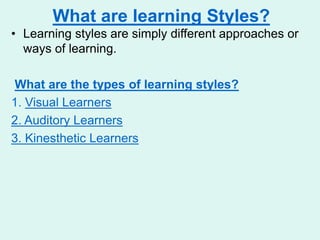 What are learning Styles?
• Learning styles are simply different approaches or
ways of learning.
What are the types of learning styles?
1. Visual Learners
2. Auditory Learners
3. Kinesthetic Learners
 