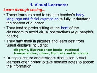 1. Visual Learners:
Learn through seeing... .
• These learners need to see the teacher's body
language and facial expression to fully understand
the content of a lesson.
• They tend to prefer sitting at the front of the
classroom to avoid visual obstructions (e.g. people's
heads).
• They may think in pictures and learn best from
visual displays including:
– diagrams, illustrated text books, overhead
transparencies, videos, flipcharts and hand-outs.
• During a lecture or classroom discussion, visual
learners often prefer to take detailed notes to absorb
the information.
 