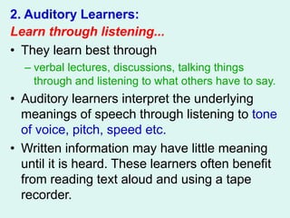 2. Auditory Learners:
Learn through listening...
• They learn best through
– verbal lectures, discussions, talking things
through and listening to what others have to say.
• Auditory learners interpret the underlying
meanings of speech through listening to tone
of voice, pitch, speed etc.
• Written information may have little meaning
until it is heard. These learners often benefit
from reading text aloud and using a tape
recorder.
 