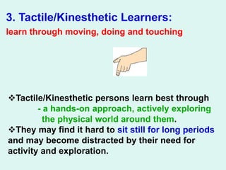 3. Tactile/Kinesthetic Learners:
learn through moving, doing and touching
Tactile/Kinesthetic persons learn best through
- a hands-on approach, actively exploring
the physical world around them.
They may find it hard to sit still for long periods
and may become distracted by their need for
activity and exploration.
 