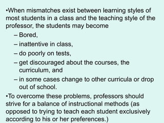 •When mismatches exist between learning styles of
most students in a class and the teaching style of the
professor, the students may become
– Bored,
– inattentive in class,
– do poorly on tests,
– get discouraged about the courses, the
curriculum, and
– in some cases change to other curricula or drop
out of school.
•To overcome these problems, professors should
strive for a balance of instructional methods (as
opposed to trying to teach each student exclusively
according to his or her preferences.)
 