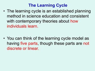The Learning Cycle
• The learning cycle is an established planning
method in science education and consistent
with contemporary theories about how
individuals learn.
• You can think of the learning cycle model as
having five parts, though these parts are not
discrete or linear.
 
