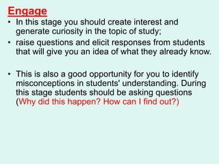 Engage
• In this stage you should create interest and
generate curiosity in the topic of study;
• raise questions and elicit responses from students
that will give you an idea of what they already know.
• This is also a good opportunity for you to identify
misconceptions in students' understanding. During
this stage students should be asking questions
(Why did this happen? How can I find out?)
 