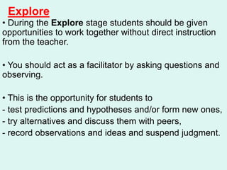 Explore
• During the Explore stage students should be given
opportunities to work together without direct instruction
from the teacher.
• You should act as a facilitator by asking questions and
observing.
• This is the opportunity for students to
- test predictions and hypotheses and/or form new ones,
- try alternatives and discuss them with peers,
- record observations and ideas and suspend judgment.
 