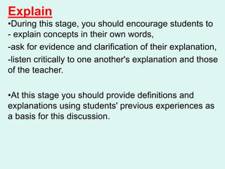 Explain
•During this stage, you should encourage students to
- explain concepts in their own words,
-ask for evidence and clarification of their explanation,
-listen critically to one another's explanation and those
of the teacher.
•At this stage you should provide definitions and
explanations using students' previous experiences as
a basis for this discussion.
 
