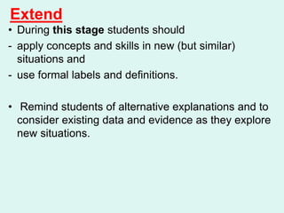 Extend
• During this stage students should
- apply concepts and skills in new (but similar)
situations and
- use formal labels and definitions.
• Remind students of alternative explanations and to
consider existing data and evidence as they explore
new situations.
 