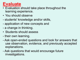 Evaluate
• Evaluation should take place throughout the
learning experience.
• You should observe
- students' knowledge and/or skills,
- application of new concepts and
- a change in thinking.
• Students should assess
- their own learning.
- Ask open-ended questions and look for answers that
use observation, evidence, and previously accepted
explanations.
- Ask questions that would encourage future
investigations.
 