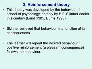 2. Reinforcement theory
• This theory was developed by the behaviourist
school of psychology, notably by B.F. Skinner earlier
this century (Laird 1985, Burns 1995).
• Skinner believed that behaviour is a function of its
consequences.
• The learner will repeat the desired behaviour if
positive reinforcement (a pleasant consequence)
follows the behaviour.
 