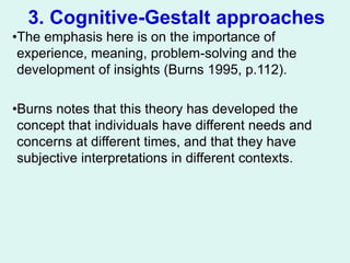 3. Cognitive-Gestalt approaches
•The emphasis here is on the importance of
experience, meaning, problem-solving and the
development of insights (Burns 1995, p.112).
•Burns notes that this theory has developed the
concept that individuals have different needs and
concerns at different times, and that they have
subjective interpretations in different contexts.
 