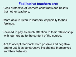 Facilitative teachers are:
•Less protective of learners constructs and beliefs
than other teachers,
•More able to listen to learners, especially to their
feelings,
•Inclined to pay as much attention to their relationship
with learners as to the content of the course,
•Apt to accept feedback, both positive and negative
and to use it as constructive insight into themselves
and their behavior.
 