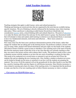 Adult Teaching Strategies
Teaching strategies that apply to adult learner, styles and cultural perspective
Thinking and learning are social activities that are organized by the tools that are available during
specific situations. The art of thinking is directly influenced by the learning venue where learning
takes place. When a professor is educating an adult learner the professor should take into
consideration learning styles, critical thinking skills and cultural objectives. The point of education
is to make the theory and clinical fun and easy for the adult learner to grasp. Any theoretical model
that will attempt to relate and explain adult learning in relation to an educational theory is necessary
to have two fundamental elements, motivation and reflection. ... Show more content on
Helpwriting.net ...
How many times has this been seen a professor demonstration portion of the lecture, rather than
engage the students that are taking part in the learning lecture, the professor conducts a lecture with
way too many slides, packed with factual information and goes right over the heads of the students.
This kind of forum would be a great avenue to introduce a new teaching style to the team of faculty.
But first the instructor needs to pilot this in his or her class that they are currently teaching so that
they can come to the lecture session with evidence that it works. The professor needs to have a post
evaluation session with the students to see how the new style of teaching is working for that class.
This needs to be conducted over several terms or semesters to get an accurate feel of how the
students like and are adopting the new learning style. Also, besides a student evaluation test scores
can be looked at though out the terms or semesters to see how well the students are grasping the
material. The review of all this material will set the groundwork for the other faculty to see that PBL
has a positive learning effect and also figures in with blooms taxonomy. Since blooms taxonomy is
close related to nursing and a basis for many of the teaching styles. It is important that the professor
to make sure that his or her new teaching style to follow blooms taxonomy or what is evidence
... Get more on HelpWriting.net ...
 