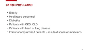 10
AT RISK POPULATION
• Elderly
• Healthcare personnel
• Diabetics
• Patients with CKD, CLD
• Patients with heart or lung disease
• Immunocompromised patients – due to disease or medicines
 