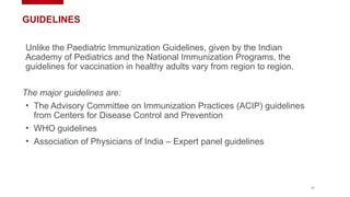 11
GUIDELINES
Unlike the Paediatric Immunization Guidelines, given by the Indian
Academy of Pediatrics and the National Immunization Programs, the
guidelines for vaccination in healthy adults vary from region to region.
The major guidelines are:
• The Advisory Committee on Immunization Practices (ACIP) guidelines
from Centers for Disease Control and Prevention
• WHO guidelines
• Association of Physicians of India – Expert panel guidelines
 
