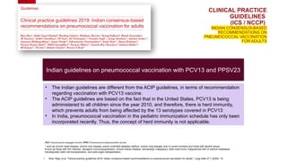 CLINICAL PRACTICE
GUIDELINES
(ICS / NCCP)
INDIAN CONSENSUS-BASED
RECOMMENDATIONS ON
PNEUMOCOCCAL VACCINATION
FOR ADULTS
Indian guidelines on pneumococcal vaccination with PCV13 and PPSV23
* such as chronic heart disease, chronic liver disease, poorly controlled diabetes mellitus, chronic lung disease, and in current smokers and those with alcohol abuse
# such as those with HIV infection, iatrogenic immunosuppression, chronic kidney disease, hematologic malignancy, other solid tumor malignancies with or without metastasis,
hematopoietic stem cell transplantation, and solid-organ transplantation
1. Dhar, Raja, et al. "Clinical practice guidelines 2019: Indian consensus-based recommendations on pneumococcal vaccination for adults." Lung India 37.7 (2020): 19.
PCV: Pneumococcal conjugate vaccine; PPSV: Pneumococcal polysaccharide vaccine
• The Indian guidelines are different from the ACIP guidelines, in terms of recommendation
regarding vaccination with PCV13 vaccine.
• The ACIP guidelines are based on the fact that in the United States, PCV13 is being
administered to all children since the year 2010, and therefore, there is herd immunity,
which prevents adults from being affected by the 13 serotypes covered in PCV13
• In India, pneumococcal vaccination in the pediatric immunization schedule has only been
incorporated recently. Thus, the concept of herd immunity is not applicable.
 