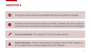 35
HEPATITIS A
Among the most common preventable infections acquired by travelers
Humans are the only known reservoir for HAV; therefore, the virus could be
eradicated with successful employment of widespread prevention strategies.
Vaccine Schedule: Two doses of 1ml at 6 months interval
Adult Indication: Only for Individuals at increased risk for HAV infection or
at increased risk for severe disease from HAV infection
 