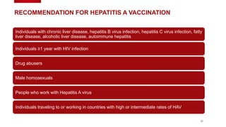 37
RECOMMENDATION FOR HEPATITIS A VACCINATION
Individuals with chronic liver disease, hepatitis B virus infection, hepatitis C virus infection, fatty
liver disease, alcoholic liver disease, autoimmune hepatitis
Individuals ≥1 year with HIV infection
Drug abusers
Male homosexuals
People who work with Hepatitis A virus
Individuals traveling to or working in countries with high or intermediate rates of HAV
 