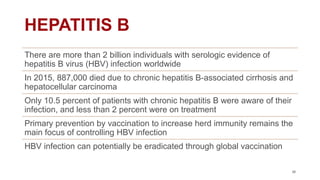 HEPATITIS B
38
There are more than 2 billion individuals with serologic evidence of
hepatitis B virus (HBV) infection worldwide
In 2015, 887,000 died due to chronic hepatitis B-associated cirrhosis and
hepatocellular carcinoma
Only 10.5 percent of patients with chronic hepatitis B were aware of their
infection, and less than 2 percent were on treatment
Primary prevention by vaccination to increase herd immunity remains the
main focus of controlling HBV infection
HBV infection can potentially be eradicated through global vaccination
 