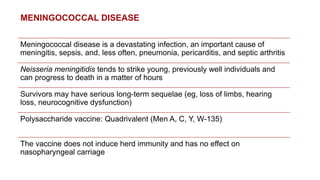 MENINGOCOCCAL DISEASE
Meningococcal disease is a devastating infection, an important cause of
meningitis, sepsis, and, less often, pneumonia, pericarditis, and septic arthritis
Neisseria meningitidis tends to strike young, previously well individuals and
can progress to death in a matter of hours
Survivors may have serious long-term sequelae (eg, loss of limbs, hearing
loss, neurocognitive dysfunction)
Polysaccharide vaccine: Quadrivalent (Men A, C, Y, W-135)
The vaccine does not induce herd immunity and has no effect on
nasopharyngeal carriage
 