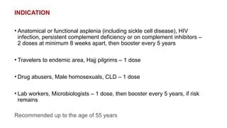 INDICATION
• Anatomical or functional asplenia (including sickle cell disease), HIV
infection, persistent complement deficiency or on complement inhibitors –
2 doses at minimum 8 weeks apart, then booster every 5 years
• Travelers to endemic area, Hajj pilgrims – 1 dose
• Drug abusers, Male homosexuals, CLD – 1 dose
• Lab workers, Microbiologists – 1 dose, then booster every 5 years, if risk
remains
Recommended up to the age of 55 years
 
