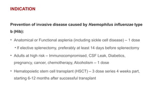 INDICATION
Prevention of invasive disease caused by Haemophilus influenzae type
b (Hib):
• Anatomical or Functional asplenia (including sickle cell disease) – 1 dose
• If elective splenectomy, preferably at least 14 days before splenectomy
• Adults at high risk – Immunocompromised, CSF Leak, Diabetics,
pregnancy, cancer, chemotherapy, Alcoholism – 1 dose
• Hematopoietic stem cell transplant (HSCT) – 3 dose series 4 weeks part,
starting 6-12 months after successful transplant
 