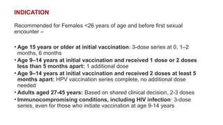 INDICATION
Recommended for Females <26 years of age and before first sexual
encounter –
• Age 15 years or older at initial vaccination: 3-dose series at 0, 1–2
months, 6 months
• Age 9–14 years at initial vaccination and received 1 dose or 2 doses
less than 5 months apart: 1 additional dose
• Age 9–14 years at initial vaccination and received 2 doses at least 5
months apart: HPV vaccination series complete, no additional dose
needed
• Adults aged 27-45 years: Based on shared clinical decision, 2-3 doses
• Immunocompromising conditions, including HIV infection: 3-dose
series, even for those who initiate vaccination at age 9-14 years
 