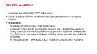 VARICELLA VACCINE
• Contains live attenuated VZV (Oka strain)
• Dose: 2 doses of 0.5ml in deltoid area subcutaneously at 4-8 weeks
interval
• Indication:
• All adults who have never had chickenpox
• Especially important to susceptible persons like – healthcare workers,
family contacts of immunocompromised persons, high risk of exposure
(e.g. teachers, daycare employees, military personnel and international
travelers)
• At risk population – DM, CLD, CKD, Heart or Lung disease, Asplenia
 