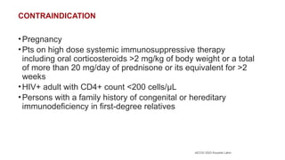 AICOG 2023 Koushik Lahiri
CONTRAINDICATION
•Pregnancy
•Pts on high dose systemic immunosuppressive therapy
including oral corticosteroids >2 mg/kg of body weight or a total
of more than 20 mg/day of prednisone or its equivalent for >2
weeks
•HIV+ adult with CD4+ count <200 cells/μL
•Persons with a family history of congenital or hereditary
immunodeficiency in first-degree relatives
 