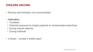 AICOG 2023 Koushik Lahiri
CHOLERA VACCINE
• Routine administration not recommended
• Indication:
• Travellers
• Potential exposure to cholera patients or contaminated water/food
• During natural calamity
• During outbreak
• 2 doses – at least 2 weeks apart
 