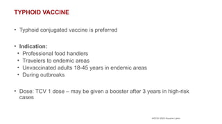 AICOG 2023 Koushik Lahiri
TYPHOID VACCINE
• Typhoid conjugated vaccine is preferred
• Indication:
• Professional food handlers
• Travelers to endemic areas
• Unvaccinated adults 18-45 years in endemic areas
• During outbreaks
• Dose: TCV 1 dose – may be given a booster after 3 years in high-risk
cases
 