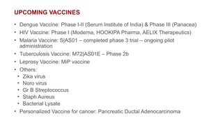 UPCOMING VACCINES
• Dengue Vaccine: Phase I-II (Serum Institute of India) & Phase III (Panacea)
• HIV Vaccine: Phase I (Moderna, HOOKIPA Pharma, AELIX Therapeutics)
• Malaria Vaccine: S|AS01 – completed phase 3 trial – ongoing pilot
administration
• Tuberculosis Vaccine: M72|AS01E – Phase 2b
• Leprosy Vaccine: MiP vaccine
• Others:
• Zika virus
• Noro virus
• Gr B Streptococcus
• Staph Aureus
• Bacterial Lysate
• Personalized Vaccine for cancer: Pancreatic Ductal Adenocarcinoma
 