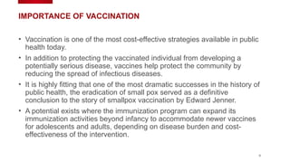 9
IMPORTANCE OF VACCINATION
• Vaccination is one of the most cost-effective strategies available in public
health today.
• In addition to protecting the vaccinated individual from developing a
potentially serious disease, vaccines help protect the community by
reducing the spread of infectious diseases.
• It is highly fitting that one of the most dramatic successes in the history of
public health, the eradication of small pox served as a definitive
conclusion to the story of smallpox vaccination by Edward Jenner.
• A potential exists where the immunization program can expand its
immunization activities beyond infancy to accommodate newer vaccines
for adolescents and adults, depending on disease burden and cost-
effectiveness of the intervention.
 