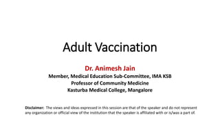 Adult Vaccination
Dr. Animesh Jain
Member, Medical Education Sub-Committee, IMA KSB
Professor of Community Medicine
Kasturba Medical College, Mangalore
Disclaimer: The views and ideas expressed in this session are that of the speaker and do not represent
any organization or official view of the institution that the speaker is affiliated with or is/was a part of.
 